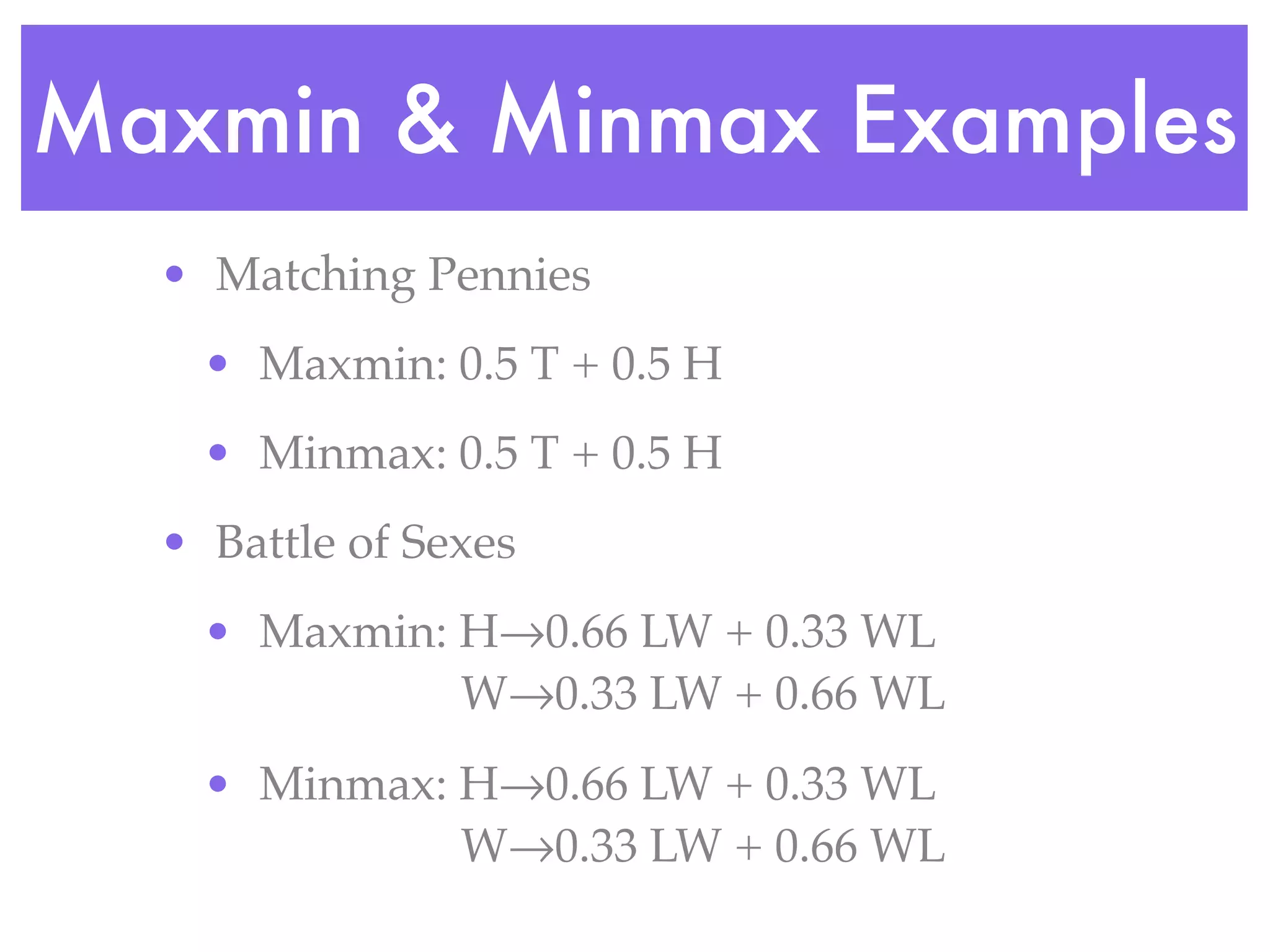 Maxmin & Minmax Examples
  • Matching Pennies
    • Maxmin: 0.5 T + 0.5 H
    • Minmax: 0.5 T + 0.5 H
  • Battle of Sexes
    • Maxmin: H→0.66 LW + 0.33 WL
              W→0.33 LW + 0.66 WL
    • Minmax: H→0.66 LW + 0.33 WL
              W→0.33 LW + 0.66 WL
 