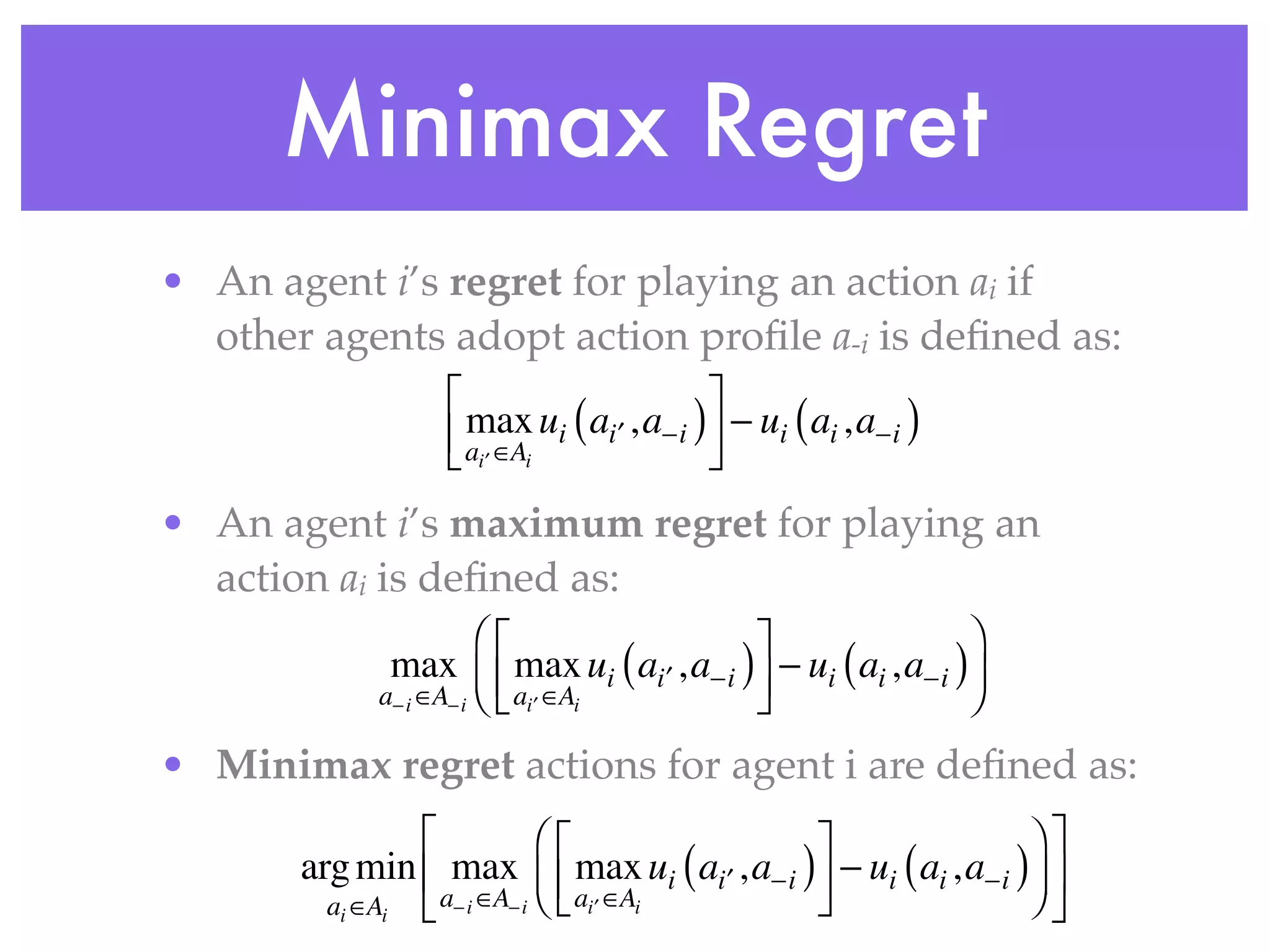 Minimax Regret
• An agent i’s regret for playing an action ai if
  other agents adopt action proﬁle a-i is deﬁned as:
                  ⎡                          ⎤
                  ⎢ ai′ ∈Ai ui ( ai′ , a−i ) ⎥ − ui ( ai , a−i )
                  ⎣
                    max
                                             ⎦
• An agent i’s maximum regret for playing an
  action ai is deﬁned as:
                        ⎛⎡                 ⎤                  ⎞
              max ⎜ ⎢ max ui ( ai′ , a−i ) ⎥ − ui ( ai , a−i )⎟
             a− i ∈A− i ⎝ ⎣ ai ′ ∈Ai       ⎦                  ⎠
• Minimax regret actions for agent i are deﬁned as:
                ⎡            ⎛⎡               ⎤                  ⎞⎤
       arg min ⎢ max ⎜ ⎢ max ui ( ai′ , a−i ) ⎥ − ui ( ai , a−i )⎟ ⎥
         ai ∈Ai ⎣ a− i ∈A− i ⎝ ⎣ ai ′ ∈Ai     ⎦                  ⎠⎦
 