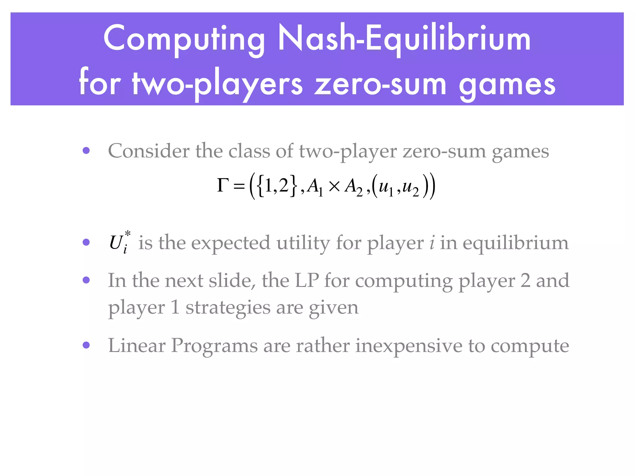 Computing Nash-Equilibrium
for two-players zero-sum games
• Consider the class of two-player zero-sum games
                       (
                  Γ = {1, 2} , A1 × A2 , ( u1 ,u2 )   )
     *
•   Ui   is the expected utility for player i in equilibrium
• In the next slide, the LP for computing player 2 and
  player 1 strategies are given
• Linear Programs are rather inexpensive to compute
 