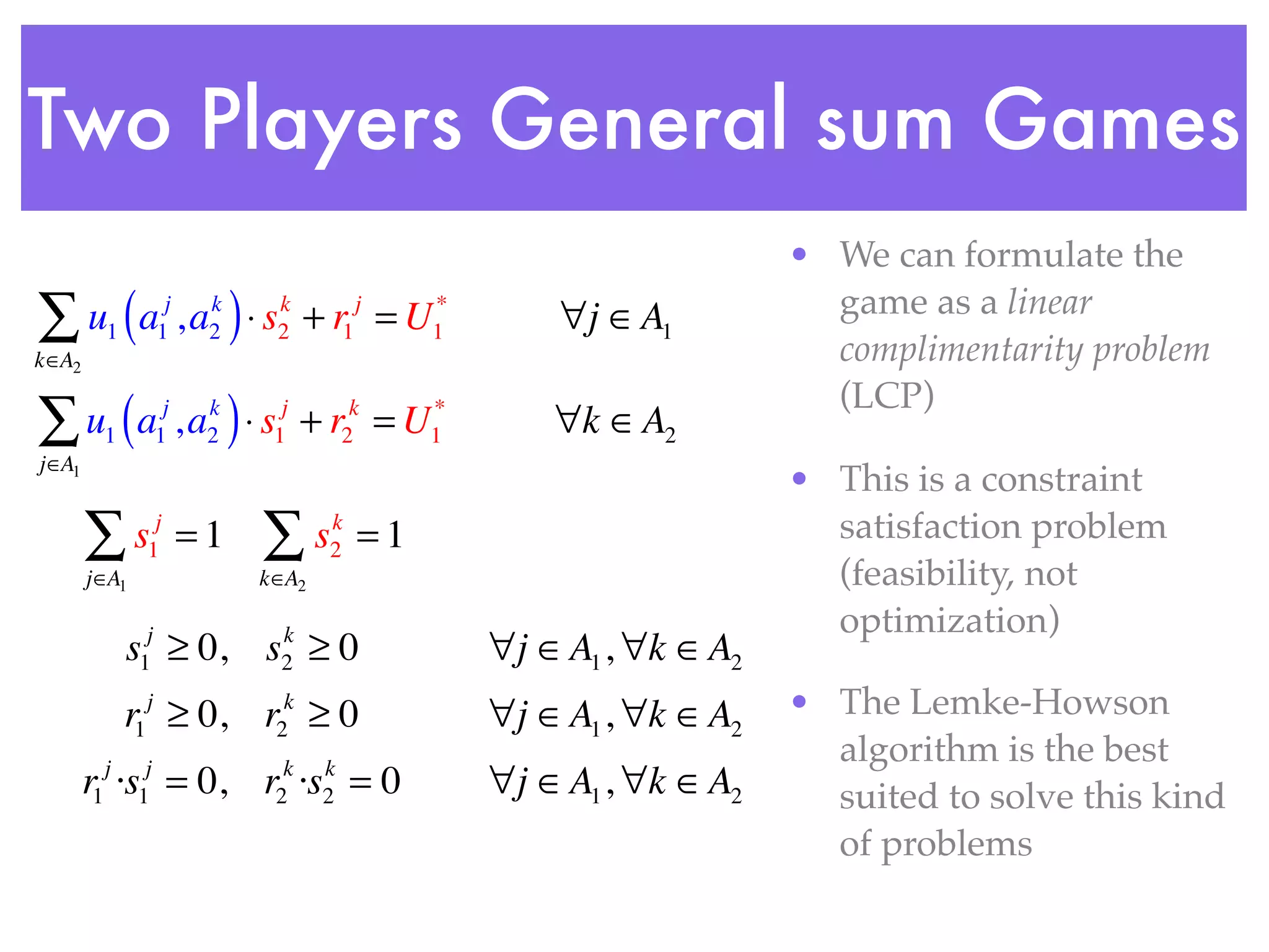 Two Players General sum Games
                                                                    • We can formulate the
∑ u (a , a ) ⋅ s
         1         1
                    j    k
                         2
                              k
                              2    + r1 = U
                                         j    *
                                              1       ∀j ∈A1          game as a linear
                                                                      complimentarity problem
k∈A2


∑ u (a , a ) ⋅ s
                                                                      (LCP)
        1          1
                    j    k
                         2    1
                               j
                                   +r =U2
                                         k    *
                                              1      ∀k ∈A2
j∈A1
                                                                    • This is a constraint
       ∑s      1
                j
                        =1   ∑s     k
                                    2    =1                           satisfaction problem
       j∈A1                  k∈A2                                     (feasibility, not
                                                                      optimization)
             s ≥ 0, s ≥ 0
              1
               j               k
                               2                  ∀j ∈A1 , ∀k ∈A2
             r1 ≥ 0, r ≥ 0
               j               k
                                                  ∀j ∈A1 , ∀k ∈A2   • The Lemke-Howson
                              2
                                                                      algorithm is the best
       r1 ·s = 0, r ·s = 0
        j
              1
               j
                              2
                               k    k
                                    2             ∀j ∈A1 , ∀k ∈A2     suited to solve this kind
                                                                      of problems
 