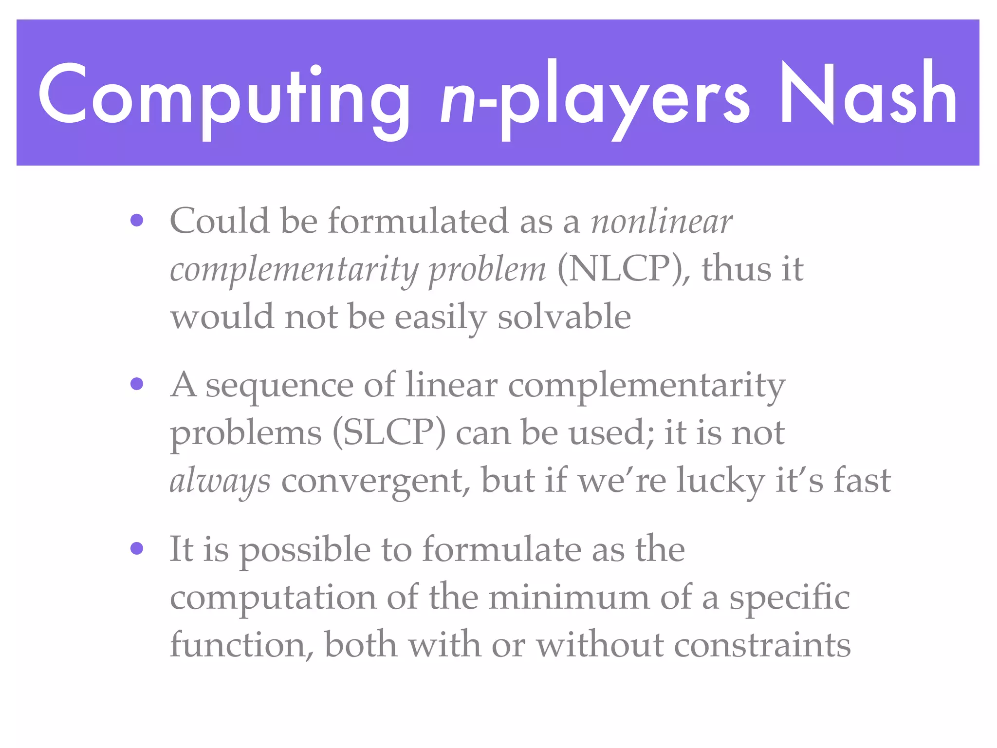 Computing n-players Nash
  • Could be formulated as a nonlinear
    complementarity problem (NLCP), thus it
    would not be easily solvable
  • A sequence of linear complementarity
    problems (SLCP) can be used; it is not
    always convergent, but if we’re lucky it’s fast
  • It is possible to formulate as the
    computation of the minimum of a speciﬁc
    function, both with or without constraints
 