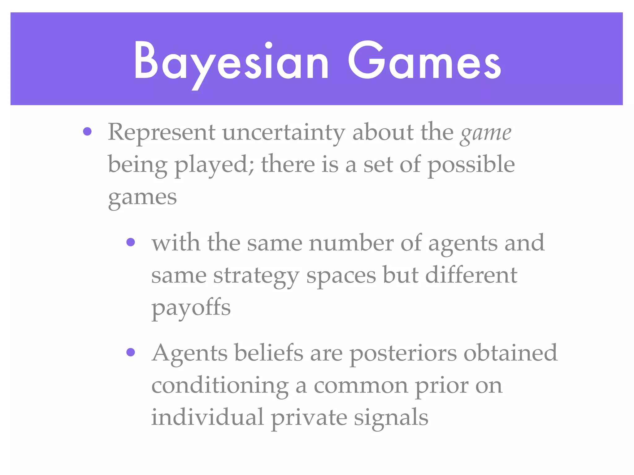 Bayesian Games
• Represent uncertainty about the game
  being played; there is a set of possible
  games
    • with the same number of agents and
      same strategy spaces but different
      payoffs
    • Agents beliefs are posteriors obtained
      conditioning a common prior on
      individual private signals
 