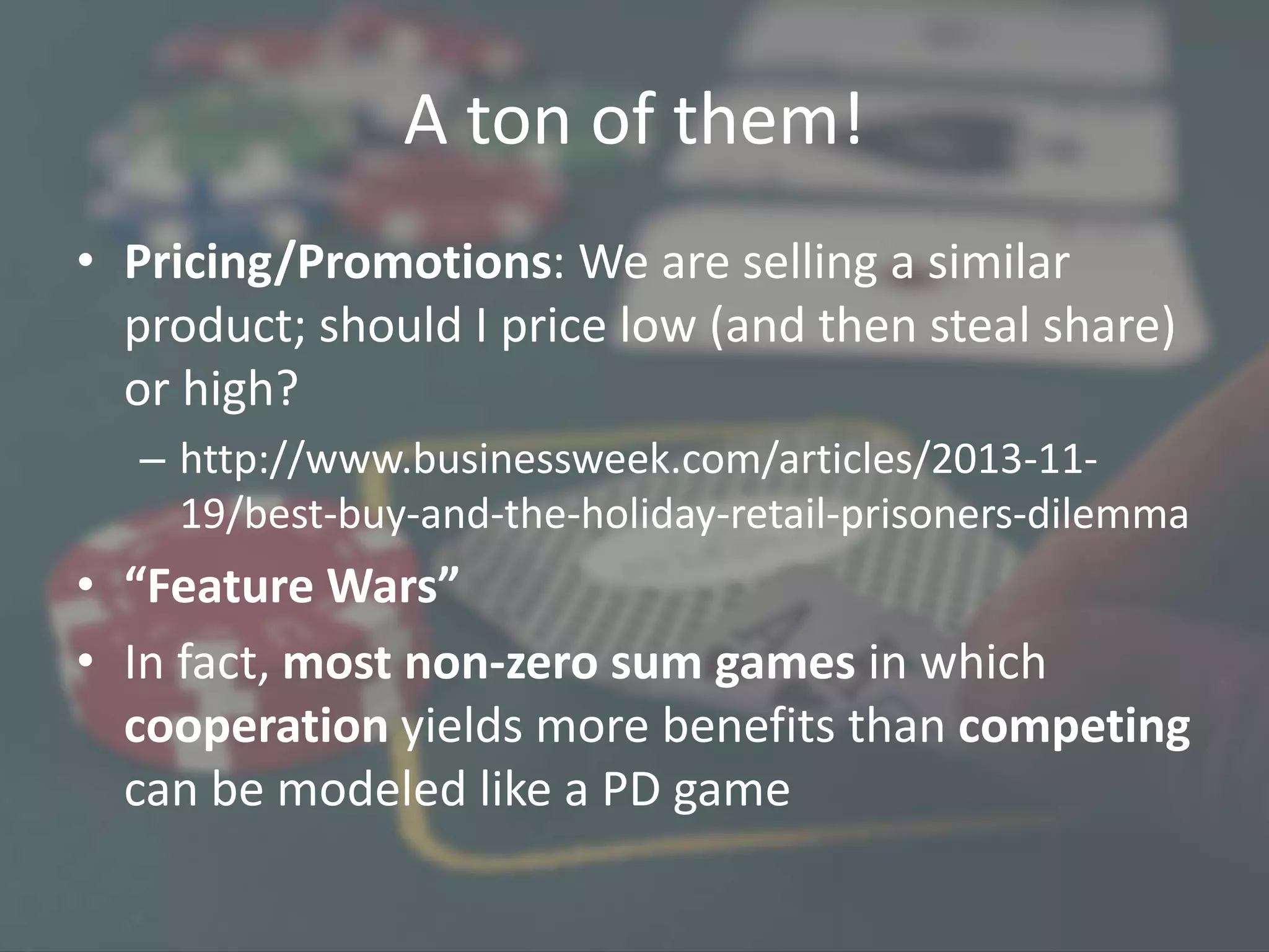 A ton of them!
• Pricing/Promotions: We are selling a similar
product; should I price low (and then steal share)
or high?
– http://www.businessweek.com/articles/2013-11-
19/best-buy-and-the-holiday-retail-prisoners-dilemma
• “Feature Wars”
• In fact, most non-zero sum games in which
cooperation yields more benefits than competing
can be modeled like a PD game
 