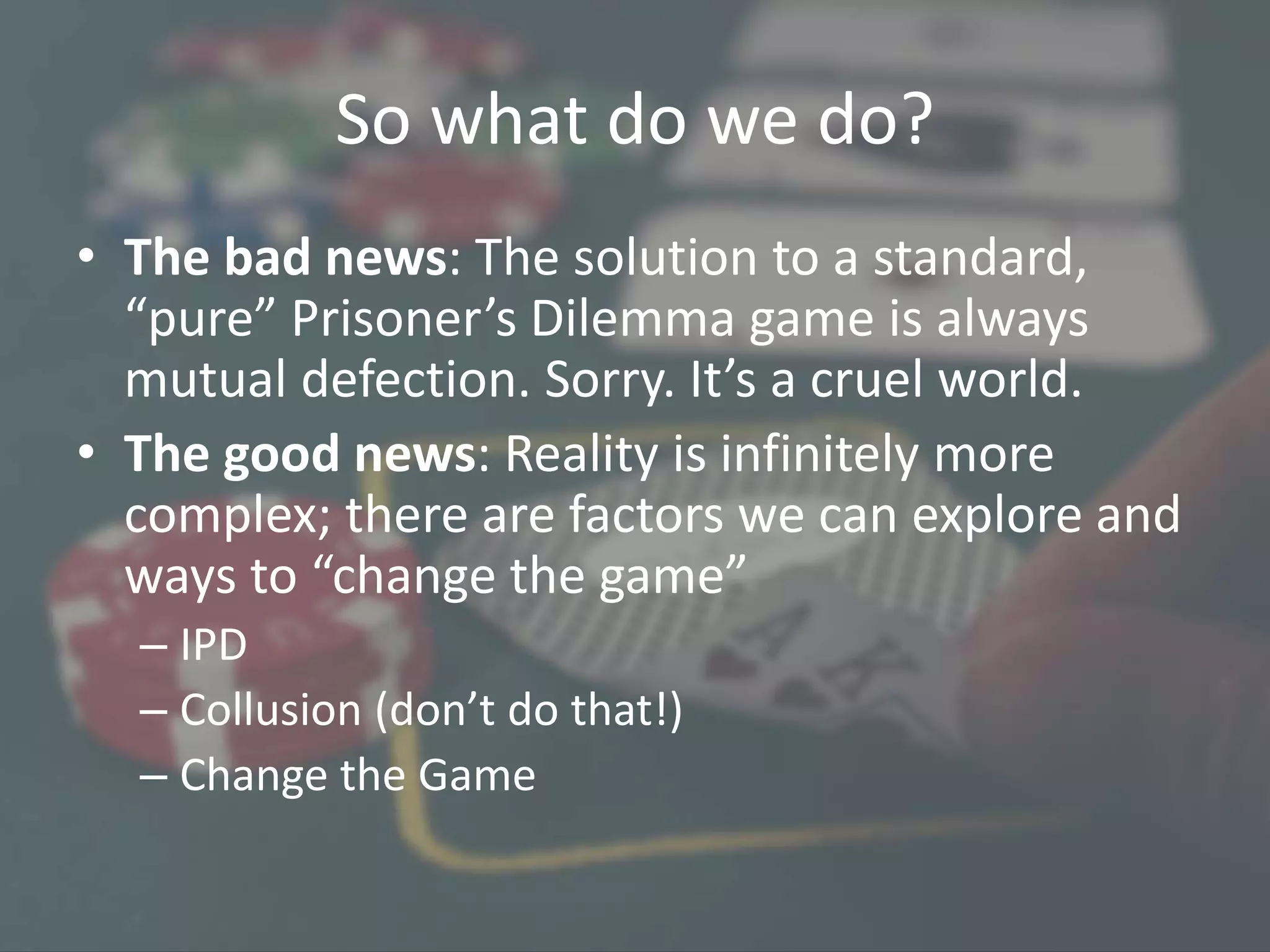 So what do we do?
• The bad news: The solution to a standard,
“pure” Prisoner’s Dilemma game is always
mutual defection. Sorry. It’s a cruel world.
• The good news: Reality is infinitely more
complex; there are factors we can explore and
ways to “change the game”
– IPD
– Collusion (don’t do that!)
– Change the Game
 