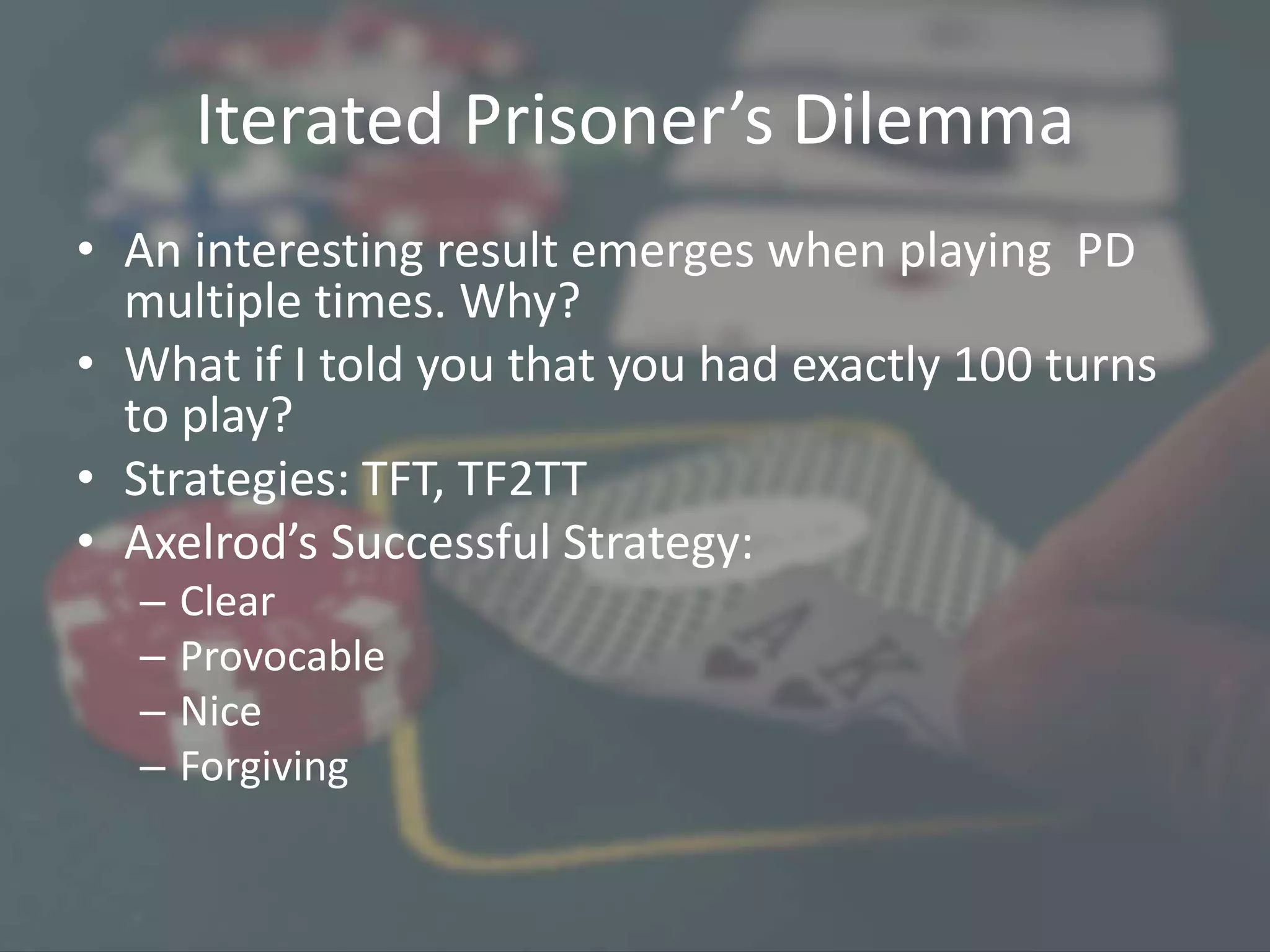 Iterated Prisoner’s Dilemma
• An interesting result emerges when playing PD
multiple times. Why?
• What if I told you that you had exactly 100 turns
to play?
• Strategies: TFT, TF2TT
• Axelrod’s Successful Strategy:
– Clear
– Provocable
– Nice
– Forgiving
 