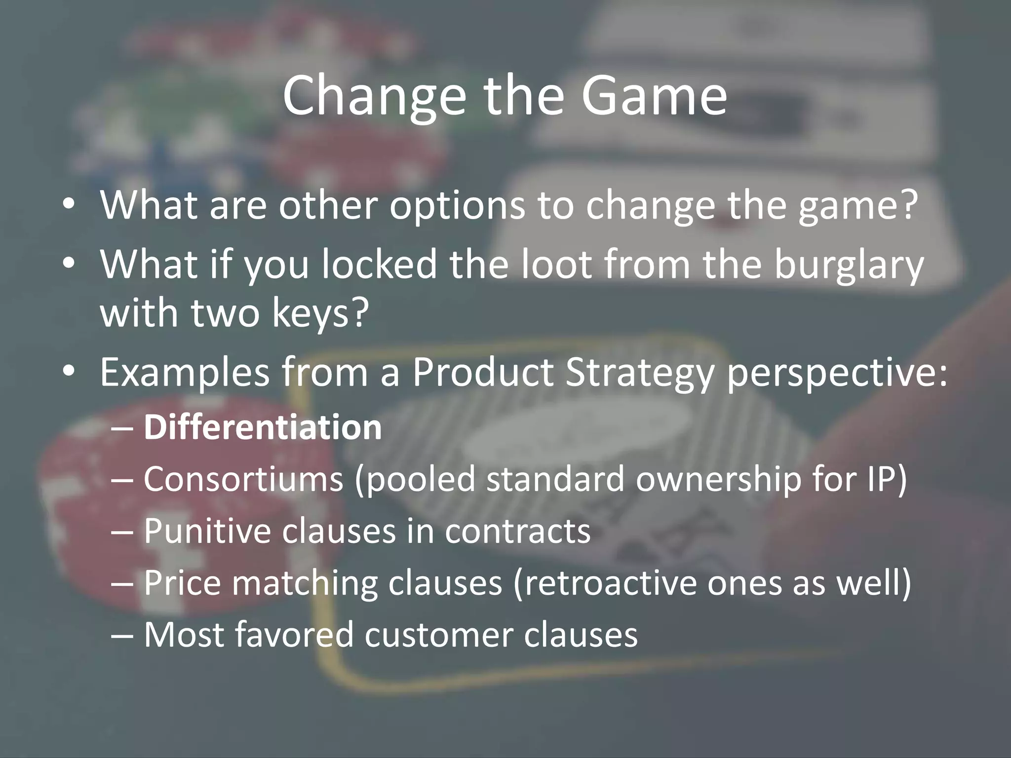 Change the Game
• What are other options to change the game?
• What if you locked the loot from the burglary
with two keys?
• Examples from a Product Strategy perspective:
– Differentiation
– Consortiums (pooled standard ownership for IP)
– Punitive clauses in contracts
– Price matching clauses (retroactive ones as well)
– Most favored customer clauses
 