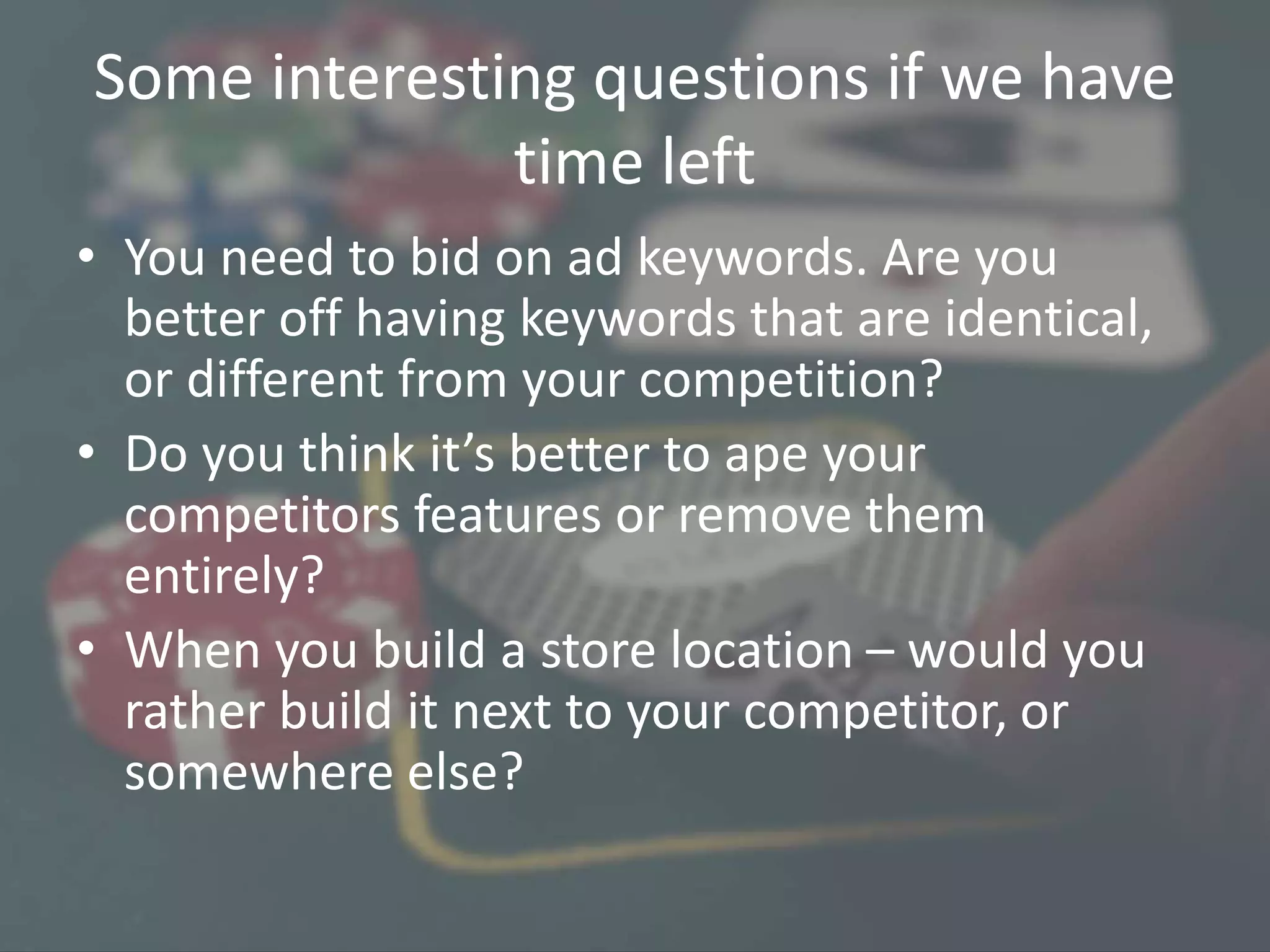 Some interesting questions if we have
time left
• You need to bid on ad keywords. Are you
better off having keywords that are identical,
or different from your competition?
• Do you think it’s better to ape your
competitors features or remove them
entirely?
• When you build a store location – would you
rather build it next to your competitor, or
somewhere else?
 