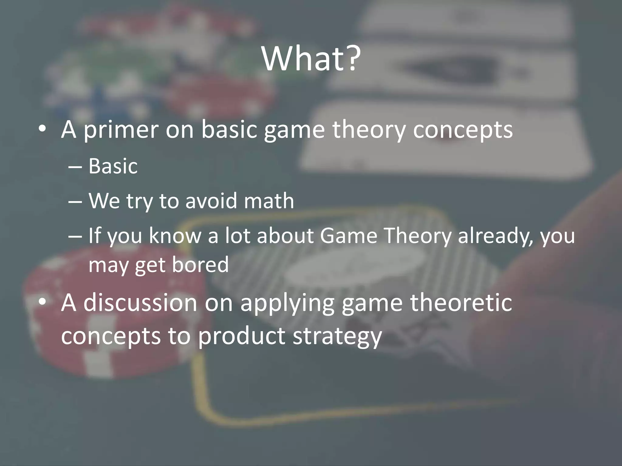 What?
• A primer on basic game theory concepts
– Basic
– We try to avoid math
– If you know a lot about Game Theory already, you
may get bored
• A discussion on applying game theoretic
concepts to product strategy
 