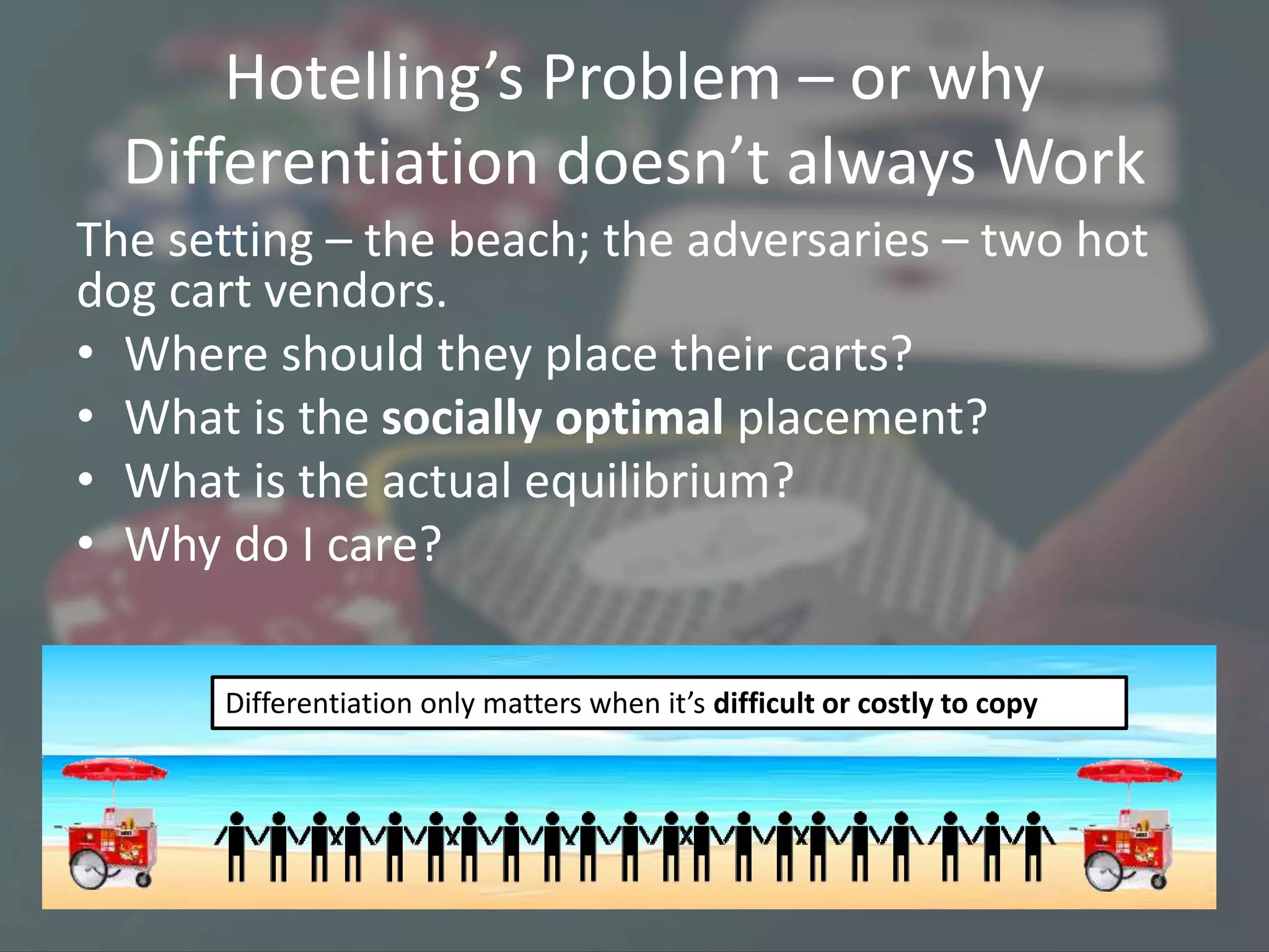 Hotelling’s Problem – or why
Differentiation doesn’t always Work
The setting – the beach; the adversaries – two hot
dog cart vendors.
• Where should they place their carts?
• What is the socially optimal placement?
• What is the actual equilibrium?
• Why do I care?
Differentiation only matters when it’s difficult or costly to copy
 
