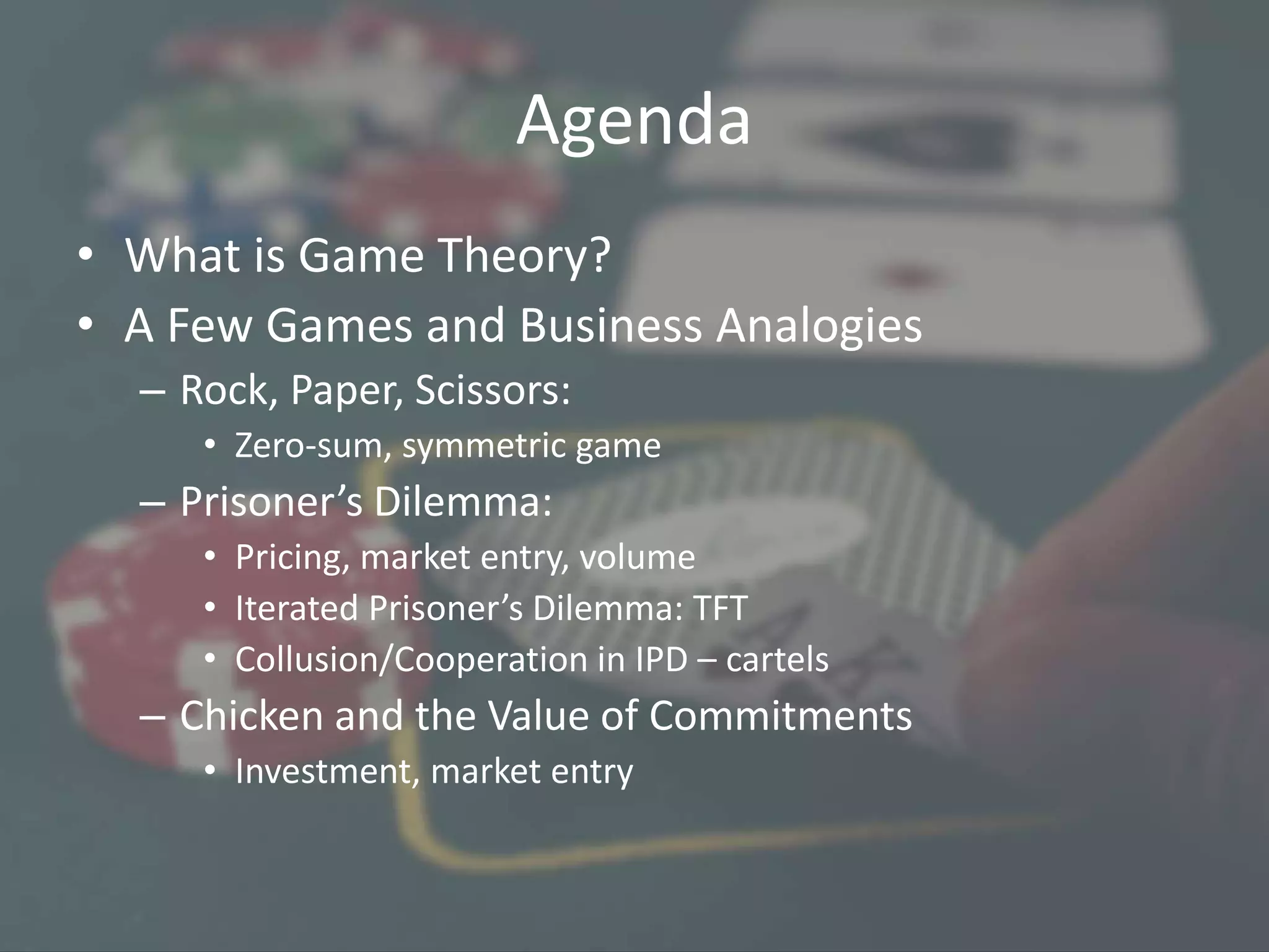 Agenda
• What is Game Theory?
• A Few Games and Business Analogies
– Rock, Paper, Scissors:
• Zero-sum, symmetric game
– Prisoner’s Dilemma:
• Pricing, market entry, volume
• Iterated Prisoner’s Dilemma: TFT
• Collusion/Cooperation in IPD – cartels
– Chicken and the Value of Commitments
• Investment, market entry
 
