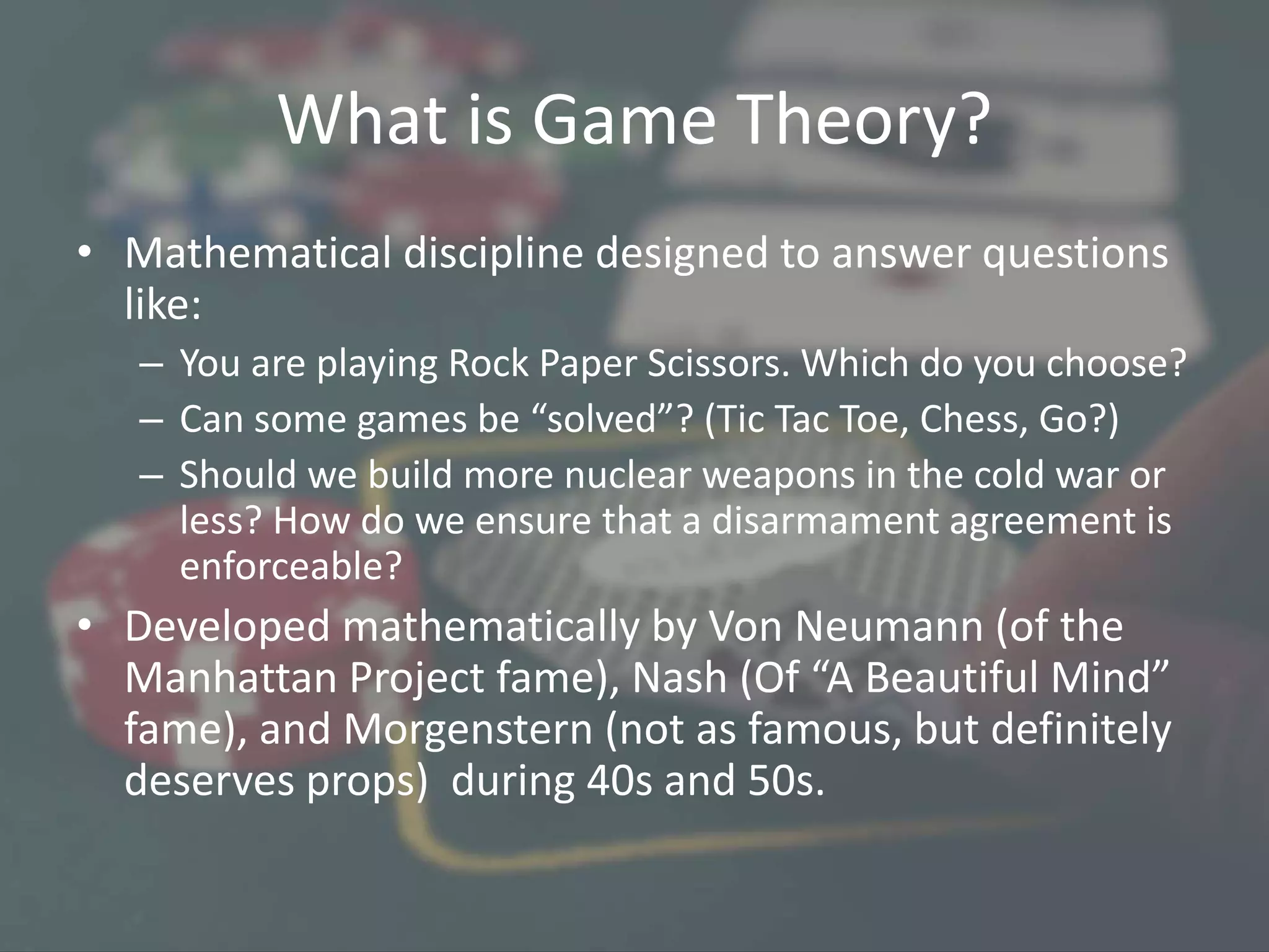 What is Game Theory?
• Mathematical discipline designed to answer questions
like:
– You are playing Rock Paper Scissors. Which do you choose?
– Can some games be “solved”? (Tic Tac Toe, Chess, Go?)
– Should we build more nuclear weapons in the cold war or
less? How do we ensure that a disarmament agreement is
enforceable?
• Developed mathematically by Von Neumann (of the
Manhattan Project fame), Nash (Of “A Beautiful Mind”
fame), and Morgenstern (not as famous, but definitely
deserves props) during 40s and 50s.
 