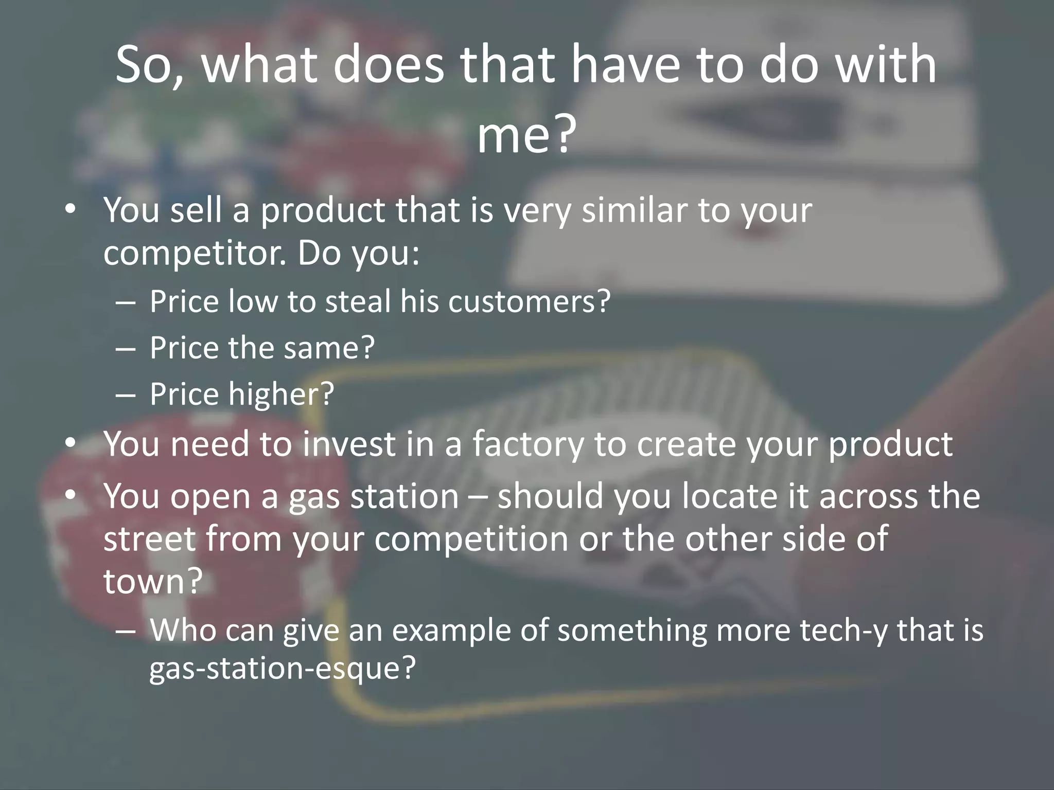 So, what does that have to do with
me?
• You sell a product that is very similar to your
competitor. Do you:
– Price low to steal his customers?
– Price the same?
– Price higher?
• You need to invest in a factory to create your product
• You open a gas station – should you locate it across the
street from your competition or the other side of
town?
– Who can give an example of something more tech-y that is
gas-station-esque?
 