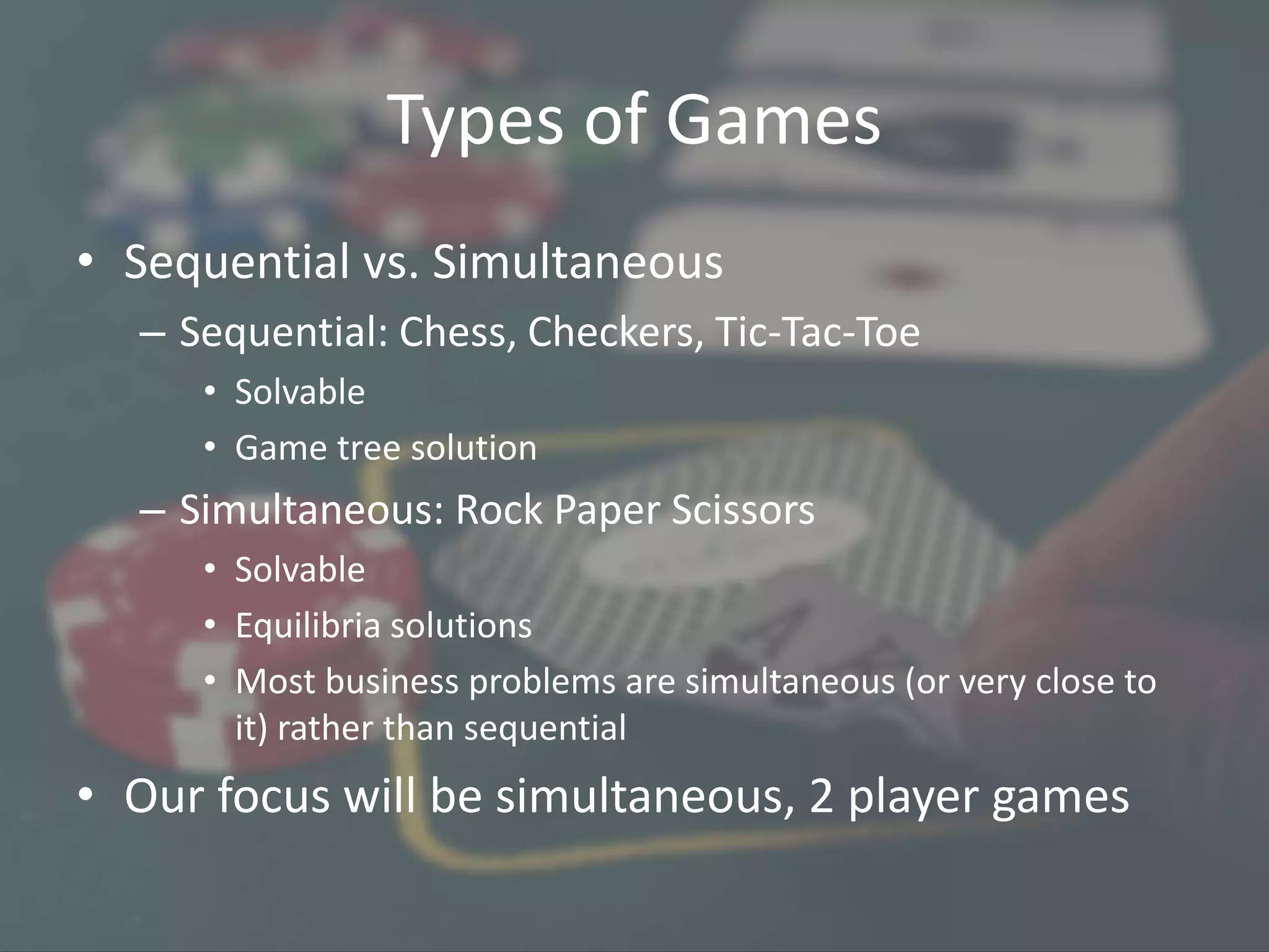 Types of Games
• Sequential vs. Simultaneous
– Sequential: Chess, Checkers, Tic-Tac-Toe
• Solvable
• Game tree solution
– Simultaneous: Rock Paper Scissors
• Solvable
• Equilibria solutions
• Most business problems are simultaneous (or very close to
it) rather than sequential
• Our focus will be simultaneous, 2 player games
 