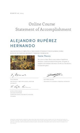 Online Course
Statement of Accomplishment
MARCH 26, 2013
ALEJANDRO RUPÉREZ
HERNANDO
HAS SUCCESSFULLY COMPLETED A FREE ONLINE OFFERING OF THE FOLLOWING COURSE
PROVIDED BY STANFORD UNIVERSITY THROUGH COURSERA INC.
Game Theory
This course on Game Theory covers notions of equilibrium,
dominance, normal and extensive form games, and games of
complete and incomplete information, as well as an introduction
to cooperative games.
YOAV SHOHAM
PROFESSOR OF COMPUTER SCIENCE, STANFORD
UNIVERSITY
MATTHEW JACKSON
PROFESSOR OF ECONOMICS, STANFORD UNIVERSITY
KEVIN LEYTON-BROWN
ASSOCIATE PROFESSOR
COMPUTER SCIENCE, UNIVERSITY OF BRITISH
COLUMBIA
PLEASE NOTE: SOME ONLINE COURSES MAY DRAW ON MATERIAL FROM COURSES TAUGHT ON CAMPUS BUT THEY ARE NOT EQUIVALENT TO
ON-CAMPUS COURSES. THIS STATEMENT DOES NOT AFFIRM THAT THIS STUDENT WAS ENROLLED AS A STUDENT AT STANFORD UNIVERSITY IN
ANY WAY. IT DOES NOT CONFER A STANFORD UNIVERSITY GRADE, COURSE CREDIT OR DEGREE, AND IT DOES NOT VERIFY THE IDENTITY OF
THE STUDENT.
 