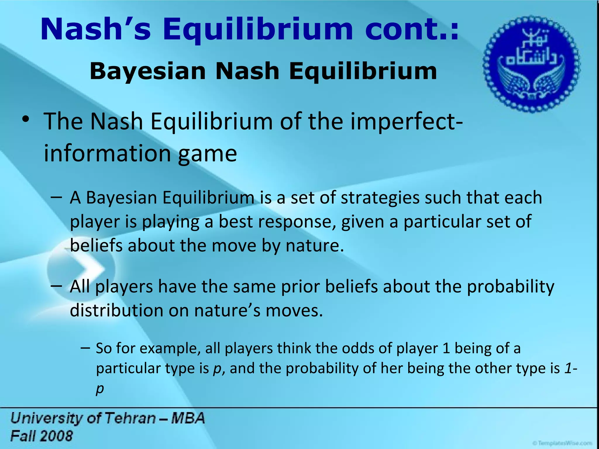 Title Lorem ipsum dolor sit amet, consectetuer adipiscing elit. Vivamus et magna. Fusce sed sem sed magna suscipit egestas.  Lorem ipsum dolor sit amet, consectetuer adipiscing elit. Vivamus et magna. Fusce sed sem sed magna suscipit egestas.  DGDG Nash’s Equilibrium cont.: Bayesian Nash Equilibrium The Nash Equilibrium of the imperfect-information game A Bayesian Equilibrium is a set of strategies such that each player is playing a best response, given a particular set of beliefs about the move by nature. All players have the same prior beliefs about the probability distribution on nature’s moves. So for example, all players think the odds of player 1 being of a particular type is  p , and the probability of her being the other type is  1-p 
