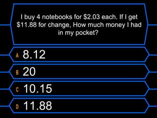 I buy 4 notebooks for $2.03 each. If I get
$11.88 for change, How much money I had
in my pocket?
A 8.12
B 20
C 10.15
D 11.88
 