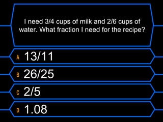 I need 3/4 cups of milk and 2/6 cups of
water. What fraction I need for the recipe?
A 13/11
B 26/25
C 2/5
D 1.08
 