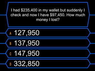 I had $235,400 in my wallet but suddenly I
check and now I have $97,450. How much
money I lost?
A 127,950
B 137,950
C 147,950
D 332,850
 