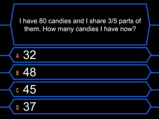 I have 80 candies and I share 3/5 parts of
them. How many candies I have now?
A 32
B 48
C 45
D 37
 