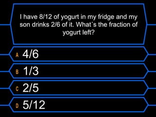 I have 8/12 of yogurt in my fridge and my
son drinks 2/6 of it. What´s the fraction of
yogurt left?
A 4/6
B 1/3
C 2/5
D 5/12
 