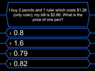 I buy 2 pencils and 1 ruler which costs $1.26
(only ruler); my bill is $2.86. What is the
price of one pen?
A 0.8
B 1.6
C 0.79
D 0.82
 