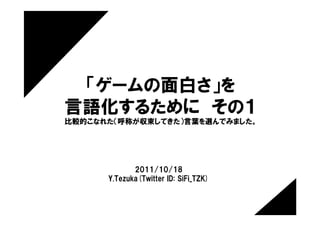 「ゲームの面白さ」を
言語化するために　その１
比較的こなれた（呼称が収束してきた）言葉を選んでみました。




             2011/10/18
      Y.Tezuka(Twitter ID: SiFi_TZK)
 