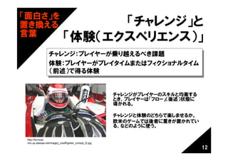 「面白さ」を
置き換える                               「チャレンジ」と
言葉
                              「体験（エクスペリエンス）」
                  チャレンジ：プレイヤーが乗り越えるべき課題
                  チャレンジ：プレイヤーが乗り越えるべき課題
                  体験：プレイヤーがプレイタイムまたはフィクショナルタイム
                  体験：プレイヤーがプレイタイムまたはフィクショナルタイム
                  （前述）で得る体験
                  （前述）で得る体験


                                                         チャレンジがプレイヤーのスキルと均衡する
                                                         とき、プレイヤーは「フロー」（後述）状態に
                                                         導かれる。

                                                         チャレンジと体験のどちらで楽しませるか。
                                                         欧米のゲームでは後者に重きが置かれてい
                                                         る、などのように使う。

 http://formula-
 mix.up.seesaa.net/image/j_rosdfhgsiter_cockpit_l2.jpg
                                                                                 12
 