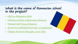 What is the name of Romanian school
in the project?
• CEIP La Balaguera Albal
• Publiczna Szkoła Podstawowa Olkowice
• Mehmet Akif Ersoy Ortaokulu
• ISTITUTO COMPRENSIVO ISA 13 SARZANA
• Colegiul National Gheorghe Lazar Sibiu
 