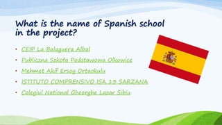 What is the name of Spanish school
in the project?
• CEIP La Balaguera Albal
• Publiczna Szkoła Podstawowa Olkowice
• Mehmet Akif Ersoy Ortaokulu
• ISTITUTO COMPRENSIVO ISA 13 SARZANA
• Colegiul National Gheorghe Lazar Sibiu
 