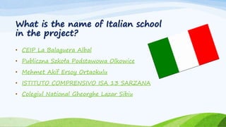 What is the name of Italian school
in the project?
• CEIP La Balaguera Albal
• Publiczna Szkoła Podstawowa Olkowice
• Mehmet Akif Ersoy Ortaokulu
• ISTITUTO COMPRENSIVO ISA 13 SARZANA
• Colegiul National Gheorghe Lazar Sibiu
 