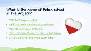What is the name of Polish school
in the project?
• CEIP La Balaguera Albal
• Publiczna Szkoła Podstawowa Olkowice
• Mehmet Akif Ersoy Ortaokulu
• ISTITUTO COMPRENSIVO ISA 13 SARZANA
• Colegiul National Gheorghe Lazar Sibiu
 