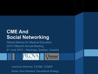 CME And  Social Networking Global Alliance for Medical Education 2010 Fifteenth Annual Meeting 8 th  June 2010 – Montreal, Quebec, Canada Lawrence Sherman, FACME, CCMEP Senior Vice President, Educational Strategy 