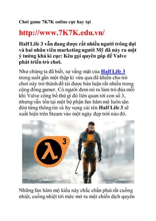 Chơi game 7K7K online cực hay tại 
http://www.7K7K.edu.vn/ 
Half Life 3 vẫn đang được rất nhiều người trông đợi 
và hai nhân viên marketing người Mỹ đã nảy ra một 
ý tưởng khá kì cục: Kêu gọi quyên góp để Valve 
phát triển trò chơi. 
Như chúng ta đã biết, sự vắng mặt của Half Life 3 
trong suốt gần một thập kỉ vừa qua đã khiến cho trò 
chơi này trở thành đề tài được bàn luận rất nhiều trong 
cộng đồng gamer. Có người đem nó ra làm trò đùa mỗi 
khi Valve công bố thứ gì đó liên quan tới con số 3, 
nhưng vẫn tồn tại một bộ phận fan hâm mộ luôn săn 
đón từng thông tin và hy vọng cái tên Half Life 3 sẽ 
xuất hiện trên Steam vào một ngày đẹp trời nào đó. 
Những fan hâm mộ kiểu này chắc chắn phải rất cuồng 
nhiệt, cuồng nhiệt tới mức mở ra một chiến dịch quyên 
 