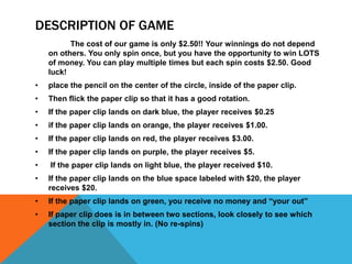 DESCRIPTION OF GAME
The cost of our game is only $2.50!! Your winnings do not depend
on others. You only spin once, but you have the opportunity to win LOTS
of money. You can play multiple times but each spin costs $2.50. Good
luck!
•

place the pencil on the center of the circle, inside of the paper clip.

•

Then flick the paper clip so that it has a good rotation.

•

If the paper clip lands on dark blue, the player receives $0.25

•

if the paper clip lands on orange, the player receives $1.00.

•

If the paper clip lands on red, the player receives $3.00.

•

If the paper clip lands on purple, the player receives $5.

•

If the paper clip lands on light blue, the player received $10.

•

If the paper clip lands on the blue space labeled with $20, the player
receives $20.

•

If the paper clip lands on green, you receive no money and “your out”

•

If paper clip does is in between two sections, look closely to see which
section the clip is mostly in. (No re-spins)

 