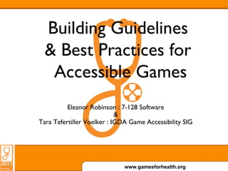 Building Guidelines
  & Best Practices for
   Accessible Games
          Eleanor Robinson : 7-128 Software
                            &
Tara Tefertiller Voelker : IGDA Game Accessibility SIG




                              www.gamesforhealth.org
 