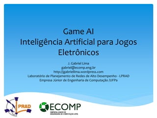 Game AI
Inteligência Artificial para Jogos
           Eletrônicos
                             J. Gabriel Lima
                         gabriel@ecomp.eng.br
                   http://jgabriellima.wordpress.com
  Laboratório de Planejamento de Redes de Alto Desempenho - LPRAD
         Empresa Júnior de Engenharia de Computação /UFPa
 