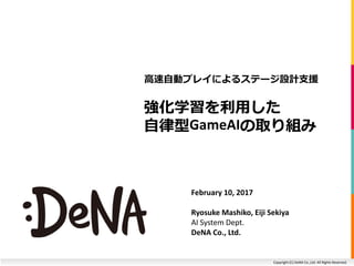 Copyright (C) DeNA Co.,Ltd. All Rights Reserved.
強化学習を利用した
自律型GameAIの取り組み
高速自動プレイによるステージ設計支援
February 10, 2017
Ryosuke Mashiko, Eiji Sekiya
AI System Dept.
DeNA Co., Ltd.
 
