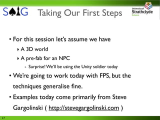 Taking Our First Steps

     • For this session let’s assume we have
        ‣ A 3D world
        ‣ A pre-fab for an NPC
           - Surprise! We’ll be using the Unity soldier today

     • We’re going to work today with FPS, but the
      techniques generalise ﬁne.
     • Examples today come primarily from Steve
      Gargolinski ( http://stevegargolinski.com )
17
 