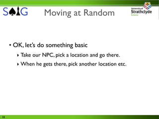Moving at Random


     • OK, let’s do something basic
       ‣ Take our NPC, pick a location and go there.
       ‣ When he gets there, pick another location etc.




18
 