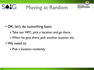 Moving at Random


     • OK, let’s do something basic
       ‣ Take our NPC, pick a location and go there.
       ‣ When he gets there, pick another location etc.
     • We need to
       ‣ Pick a location randomly




18
 