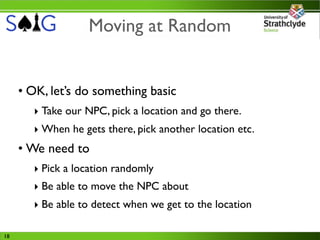 Moving at Random


     • OK, let’s do something basic
       ‣ Take our NPC, pick a location and go there.
       ‣ When he gets there, pick another location etc.
     • We need to
       ‣ Pick a location randomly
       ‣ Be able to move the NPC about
       ‣ Be able to detect when we get to the location

18
 