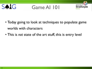 Game AI 101

    • Today going to look at techniques to populate game
     worlds with characters
    • This is not state of the art stuff, this is entry level




3
 