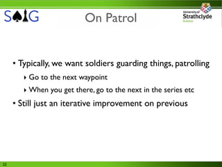 On Patrol


     • Typically, we want soldiers guarding things, patrolling
        ‣ Go to the next waypoint
        ‣ When you get there, go to the next in the series etc
     • Still just an iterative improvement on previous




22
 