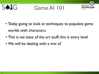 Game AI 101

    • Today going to look at techniques to populate game
     worlds with characters
    • This is not state of the art stuff, this is entry level
    • We will be dealing with a mix of




3
 