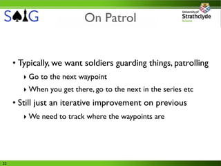 On Patrol


     • Typically, we want soldiers guarding things, patrolling
        ‣ Go to the next waypoint
        ‣ When you get there, go to the next in the series etc
     • Still just an iterative improvement on previous
        ‣ We need to track where the waypoints are




22
 