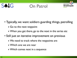 On Patrol


     • Typically, we want soldiers guarding things, patrolling
        ‣ Go to the next waypoint
        ‣ When you get there, go to the next in the series etc
     • Still just an iterative improvement on previous
        ‣ We need to track where the waypoints are
        ‣ Which one we are near
        ‣ Which comes next in a sequence

22
 