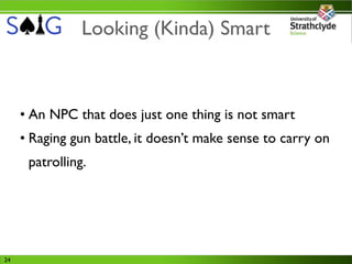Looking (Kinda) Smart



     • An NPC that does just one thing is not smart
     • Raging gun battle, it doesn’t make sense to carry on
      patrolling.




24
 