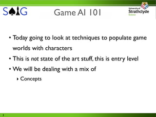 Game AI 101

    • Today going to look at techniques to populate game
     worlds with characters
    • This is not state of the art stuff, this is entry level
    • We will be dealing with a mix of
       ‣ Concepts




3
 
