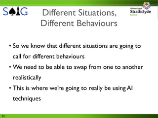 Different Situations,
                  Different Behaviours

     • So we know that different situations are going to
      call for different behaviours
     • We need to be able to swap from one to another
      realistically
     • This is where we’re going to really be using AI
      techniques

25
 