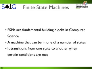Finite State Machines



     • FSMs are fundamental building blocks in Computer
      Science
     • A machine that can be in one of a number of states
     • It transitions from one state to another when
      certain conditions are met


26
 